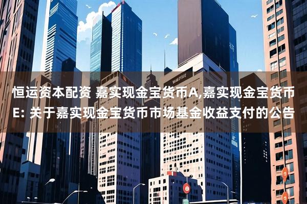 恒运资本配资 嘉实现金宝货币A,嘉实现金宝货币E: 关于嘉实现金宝货币市场基金收益支付的公告