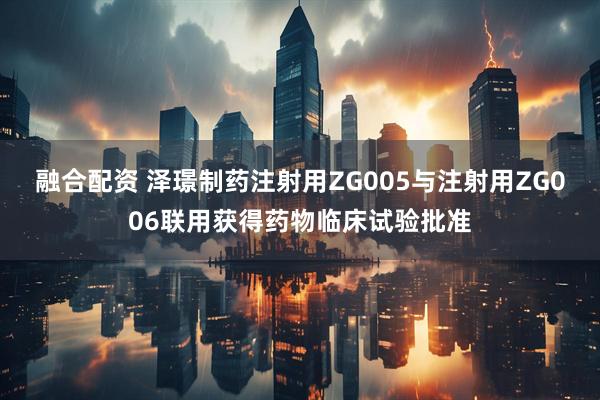 融合配资 泽璟制药注射用ZG005与注射用ZG006联用获得药物临床试验批准