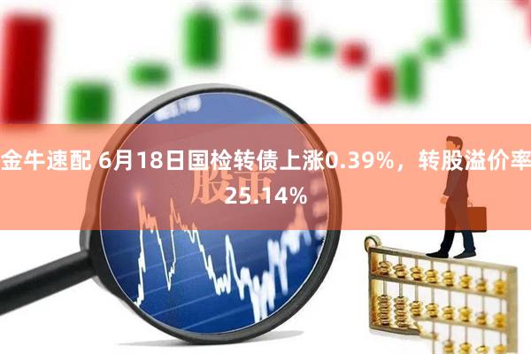 金牛速配 6月18日国检转债上涨0.39%，转股溢价率25.14%