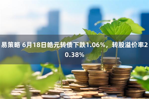 易策略 6月18日皓元转债下跌1.06%，转股溢价率20.38%