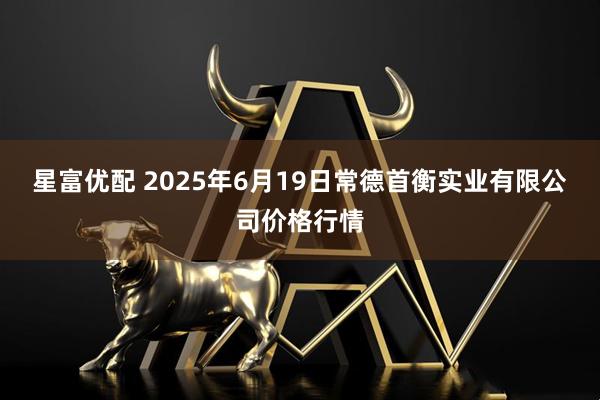 星富优配 2025年6月19日常德首衡实业有限公司价格行情