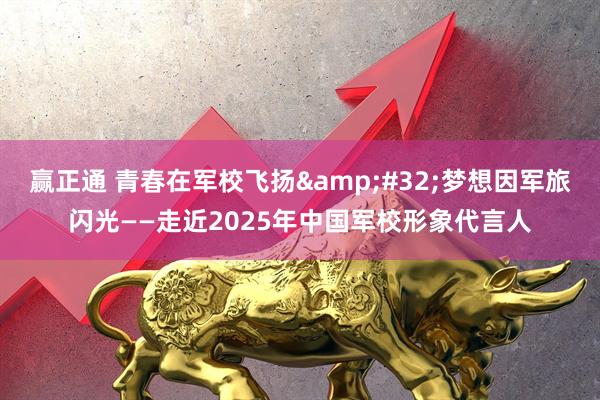 赢正通 青春在军校飞扬&#32;梦想因军旅闪光——走近2025年中国军校形象代言人