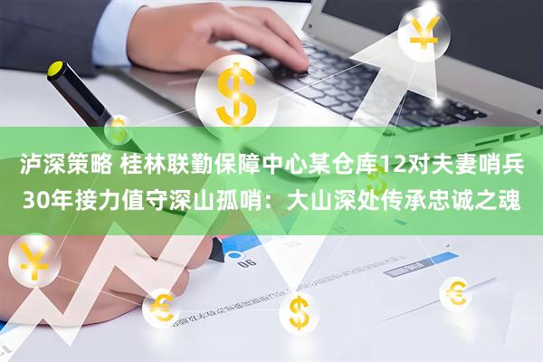 泸深策略 桂林联勤保障中心某仓库12对夫妻哨兵30年接力值守深山孤哨：大山深处传承忠诚之魂