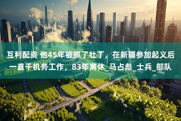 互利配资 他45年被抓了壮丁，在新疆参加起义后一直干机务工作，83年离休_马占彪_士兵_部队
