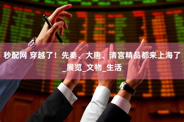 秒配网 穿越了！先秦、大唐、清宫精品都来上海了_展览_文物_生活
