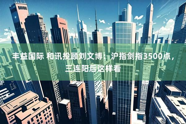 丰益国际 和讯投顾刘文博：沪指剑指3500点，三连阳后这样看
