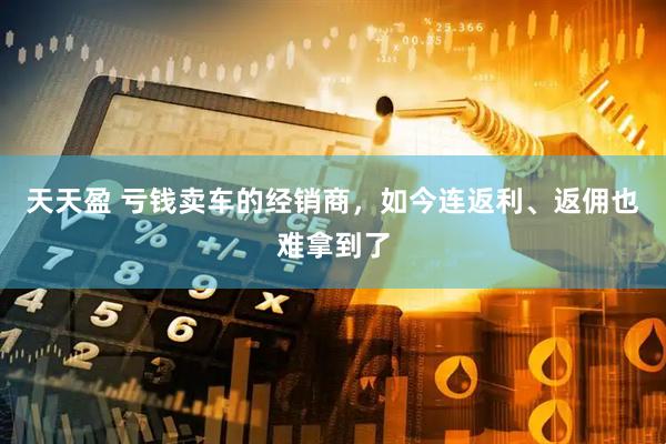 天天盈 亏钱卖车的经销商，如今连返利、返佣也难拿到了