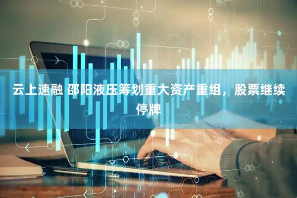 云上速融 邵阳液压筹划重大资产重组，股票继续停牌