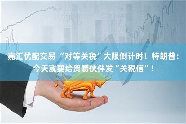 嘉汇优配交易 “对等关税”大限倒计时！特朗普：今天就要给贸易伙伴发“关税信”！