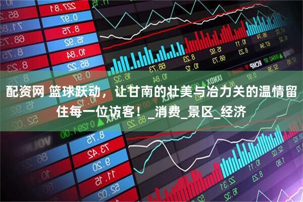 配资网 篮球跃动，让甘南的壮美与冶力关的温情留住每一位访客！_消费_景区_经济