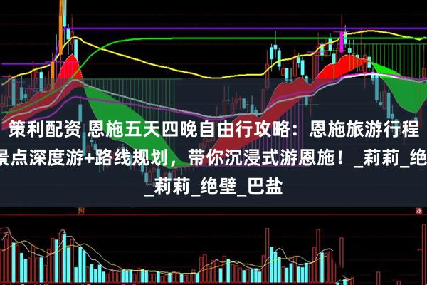 策利配资 恩施五天四晚自由行攻略：恩施旅游行程指南，景点深度游+路线规划，带你沉浸式游恩施！_莉莉_绝壁_巴盐