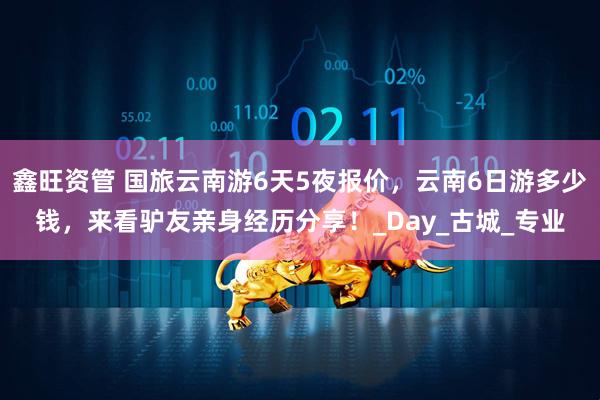 鑫旺资管 国旅云南游6天5夜报价，云南6日游多少钱，来看驴友亲身经历分享！_Day_古城_专业