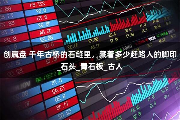 创赢盘 千年古桥的石缝里，藏着多少赶路人的脚印_石头_青石板_古人