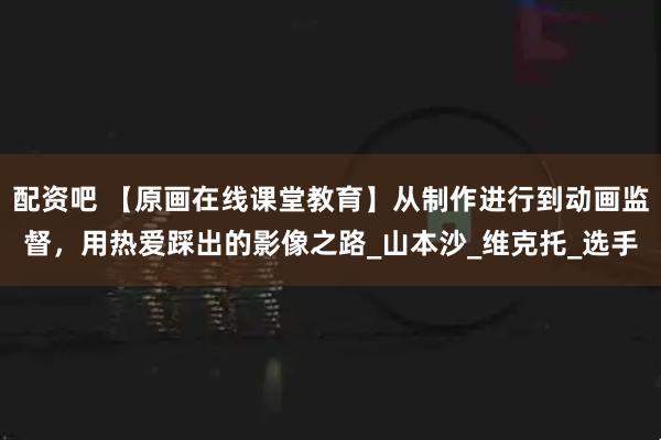 配资吧 【原画在线课堂教育】从制作进行到动画监督，用热爱踩出的影像之路_山本沙_维克托_选手