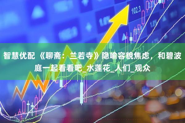 智慧优配 《聊斋：兰若寺》隐喻容貌焦虑，和碧波庭一起看看吧_水莲花_人们_观众