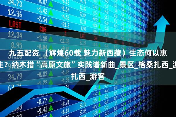 九五配资 （辉煌60载 魅力新西藏）生态何以惠民生？纳木措“高原文旅”实践谱新曲_景区_格桑扎西_游客