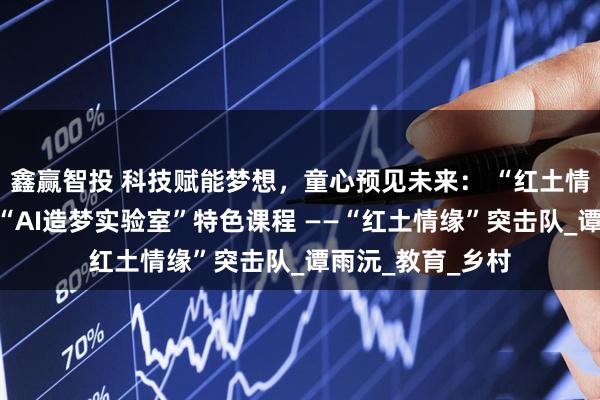 鑫赢智投 科技赋能梦想，童心预见未来： “红土情缘”突击队开展“AI造梦实验室”特色课程 ——“红土情缘”突击队_谭雨沅_教育_乡村