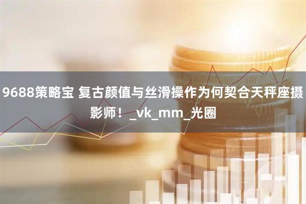 9688策略宝 复古颜值与丝滑操作为何契合天秤座摄影师！_vk_mm_光圈