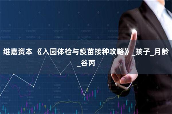 维嘉资本 《入园体检与疫苗接种攻略》_孩子_月龄_谷丙