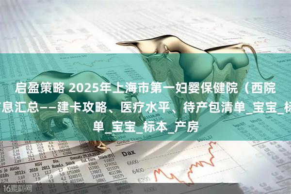 启盈策略 2025年上海市第一妇婴保健院（西院）产科信息汇总——建卡攻略、医疗水平、待产包清单_宝宝_标本_产房