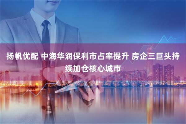 扬帆优配 中海华润保利市占率提升 房企三巨头持续加仓核心城市