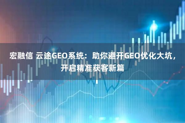 宏融信 云途GEO系统：助你避开GEO优化大坑，开启精准获客新篇
