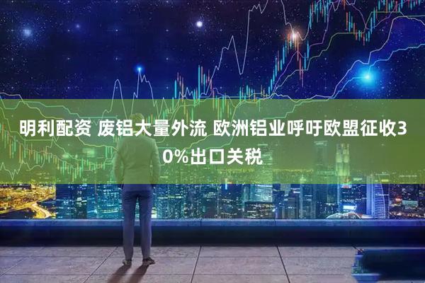 明利配资 废铝大量外流 欧洲铝业呼吁欧盟征收30%出口关税