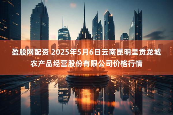 盈股网配资 2025年5月6日云南昆明呈贡龙城农产品经营股份有限公司价格行情