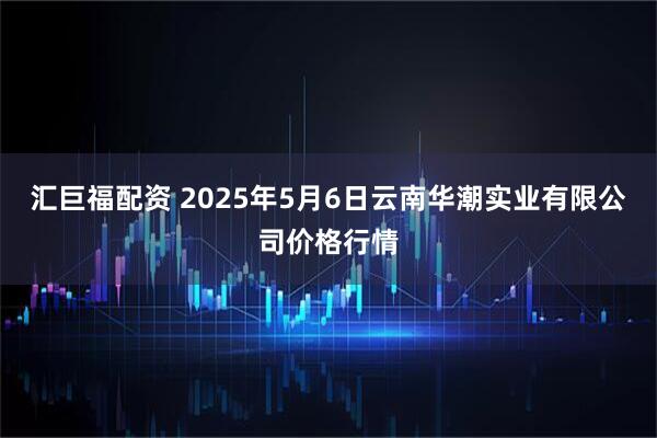 汇巨福配资 2025年5月6日云南华潮实业有限公司价格行情