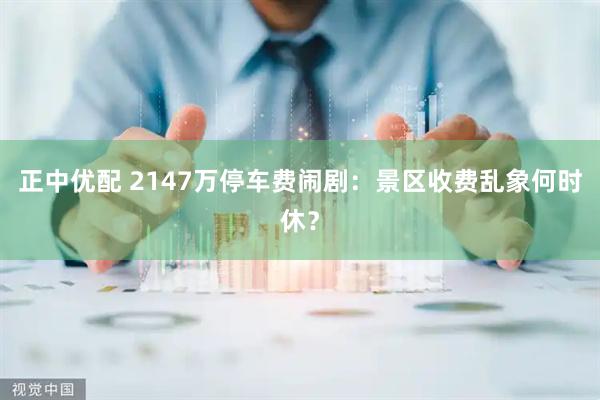 正中优配 2147万停车费闹剧：景区收费乱象何时休？
