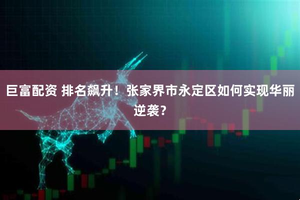巨富配资 排名飙升！张家界市永定区如何实现华丽逆袭？