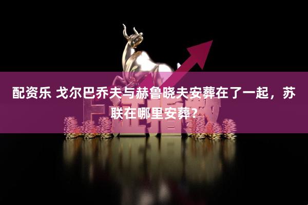 配资乐 戈尔巴乔夫与赫鲁晓夫安葬在了一起，苏联在哪里安葬？