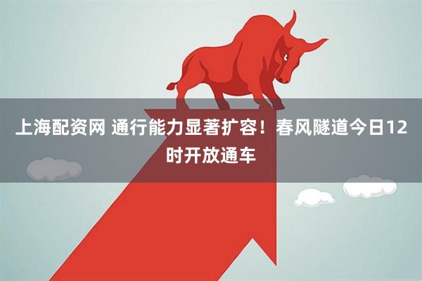 上海配资网 通行能力显著扩容！春风隧道今日12时开放通车