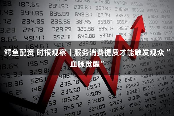 鳄鱼配资 时报观察丨服务消费提质才能触发观众“血脉觉醒”