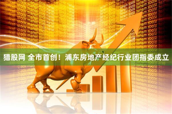 猎股网 全市首创！浦东房地产经纪行业团指委成立